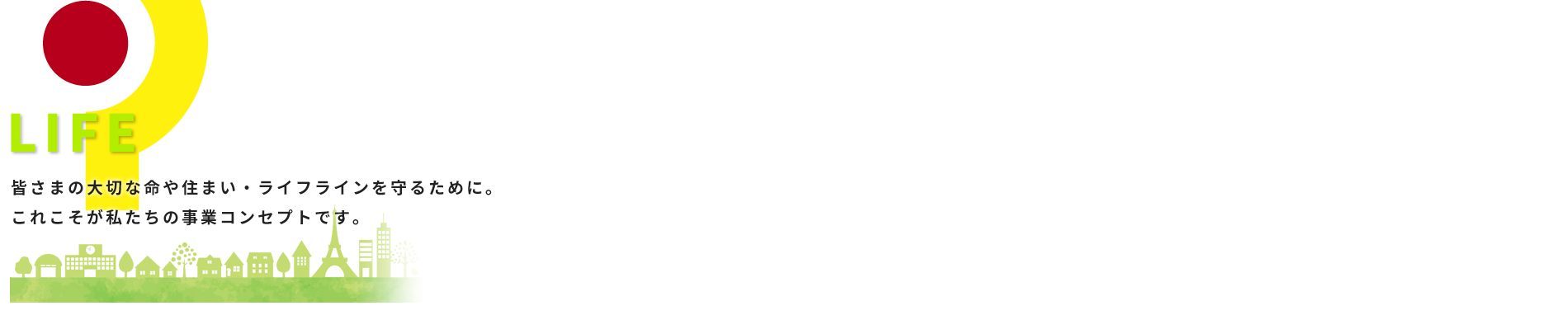 LIFE 皆さまの大切な命や住まい・ライフラインを守るために。これこそが私たちの事業コンセプトです。