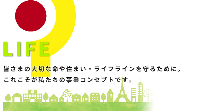 LIFE 皆さまの大切な命や住まい・ライフラインを守るために。これこそが私たちの事業コンセプトです。